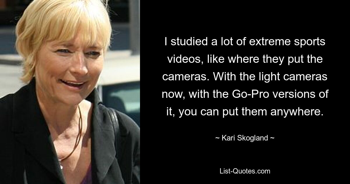 I studied a lot of extreme sports videos, like where they put the cameras. With the light cameras now, with the Go-Pro versions of it, you can put them anywhere. — © Kari Skogland