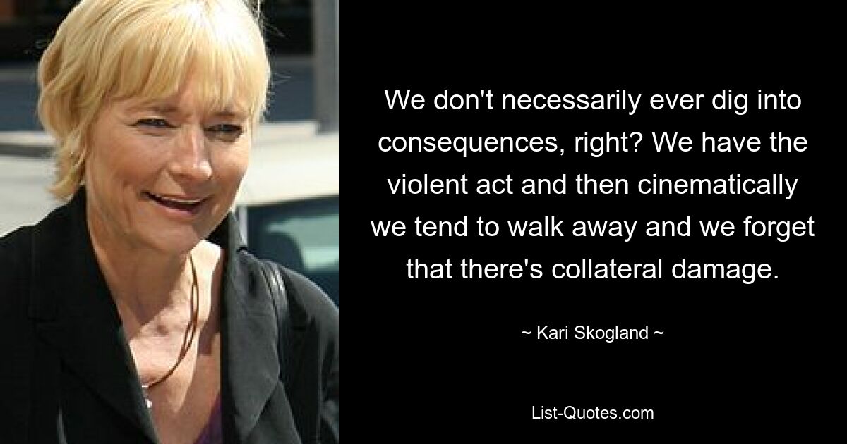 We don't necessarily ever dig into consequences, right? We have the violent act and then cinematically we tend to walk away and we forget that there's collateral damage. — © Kari Skogland