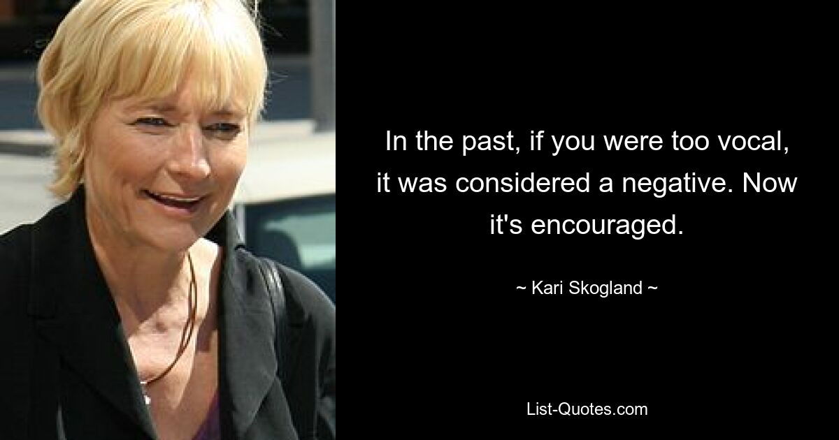 In the past, if you were too vocal, it was considered a negative. Now it's encouraged. — © Kari Skogland