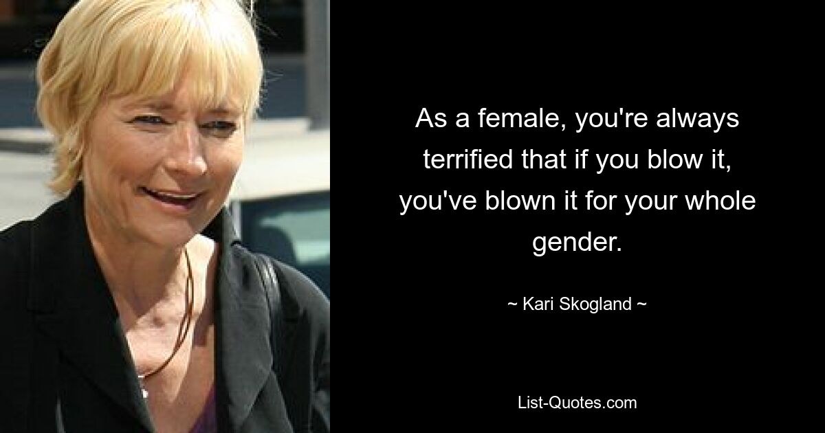 As a female, you're always terrified that if you blow it, you've blown it for your whole gender. — © Kari Skogland