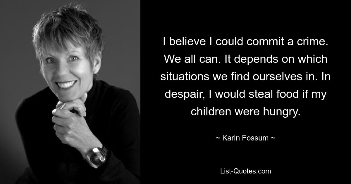 I believe I could commit a crime. We all can. It depends on which situations we find ourselves in. In despair, I would steal food if my children were hungry. — © Karin Fossum