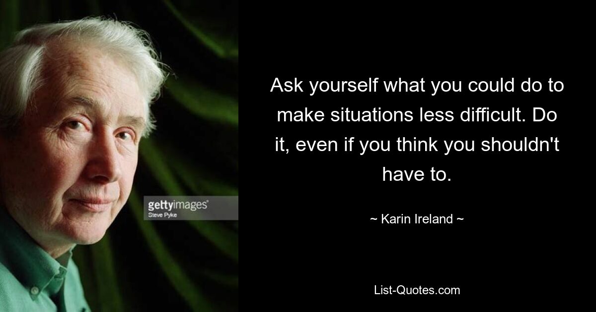 Ask yourself what you could do to make situations less difficult. Do it, even if you think you shouldn't have to. — © Karin Ireland