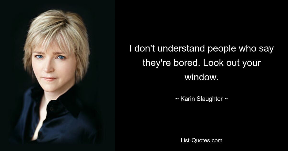 I don't understand people who say they're bored. Look out your window. — © Karin Slaughter