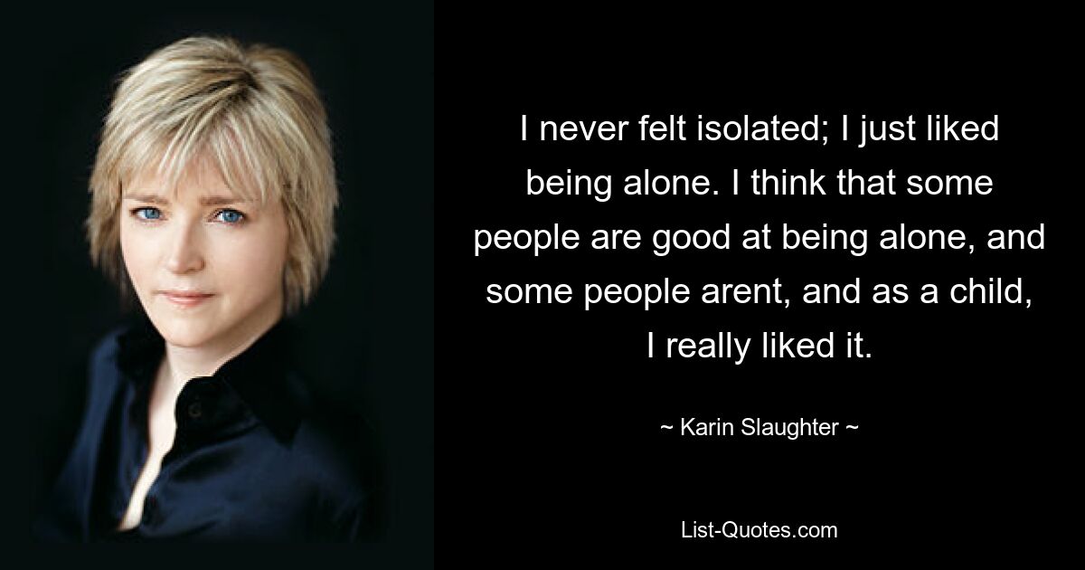 I never felt isolated; I just liked being alone. I think that some people are good at being alone, and some people arent, and as a child, I really liked it. — © Karin Slaughter