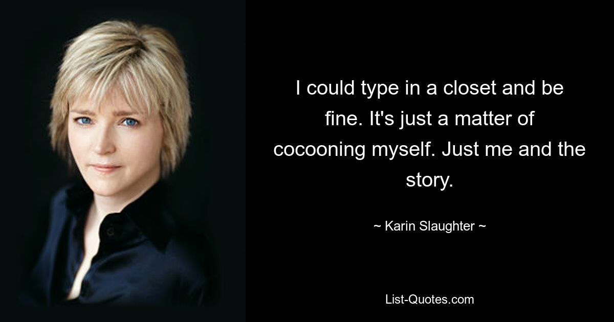 I could type in a closet and be fine. It's just a matter of cocooning myself. Just me and the story. — © Karin Slaughter