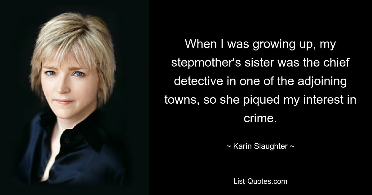 When I was growing up, my stepmother's sister was the chief detective in one of the adjoining towns, so she piqued my interest in crime. — © Karin Slaughter