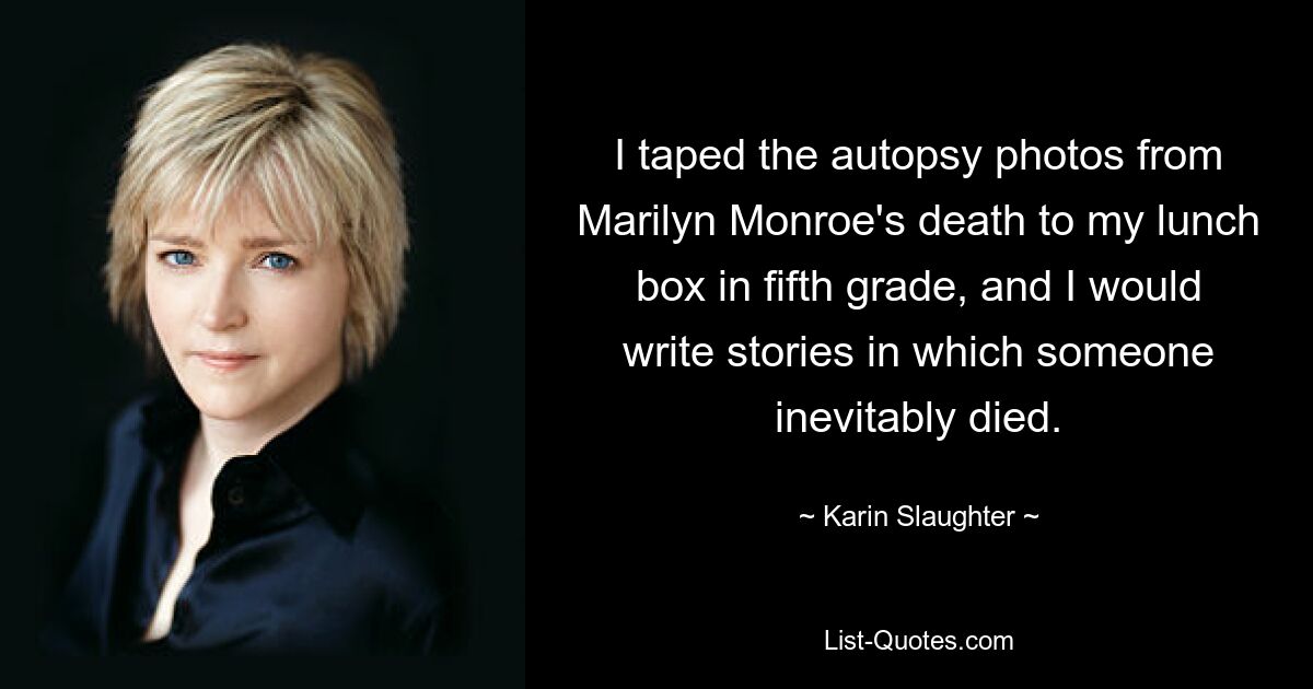 I taped the autopsy photos from Marilyn Monroe's death to my lunch box in fifth grade, and I would write stories in which someone inevitably died. — © Karin Slaughter