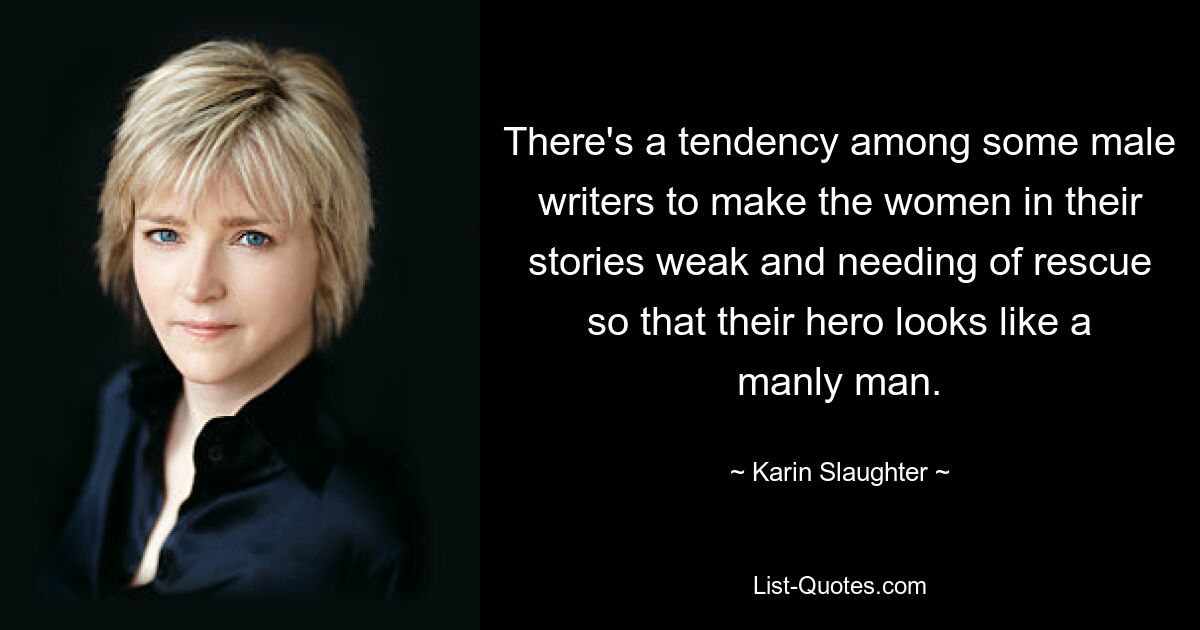 There's a tendency among some male writers to make the women in their stories weak and needing of rescue so that their hero looks like a manly man. — © Karin Slaughter