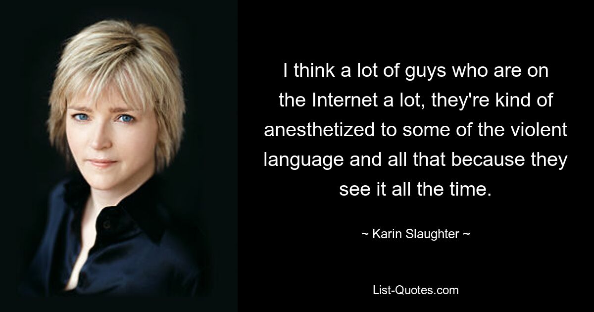 I think a lot of guys who are on the Internet a lot, they're kind of anesthetized to some of the violent language and all that because they see it all the time. — © Karin Slaughter