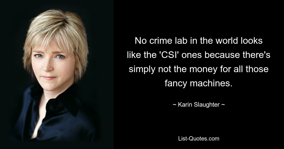 No crime lab in the world looks like the 'CSI' ones because there's simply not the money for all those fancy machines. — © Karin Slaughter