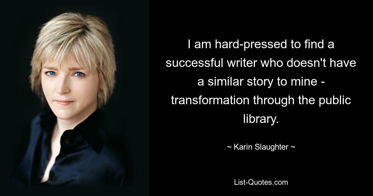 I am hard-pressed to find a successful writer who doesn't have a similar story to mine - transformation through the public library. — © Karin Slaughter