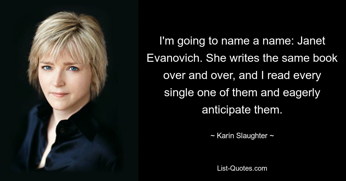 I'm going to name a name: Janet Evanovich. She writes the same book over and over, and I read every single one of them and eagerly anticipate them. — © Karin Slaughter