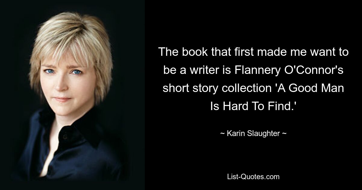 The book that first made me want to be a writer is Flannery O'Connor's short story collection 'A Good Man Is Hard To Find.' — © Karin Slaughter