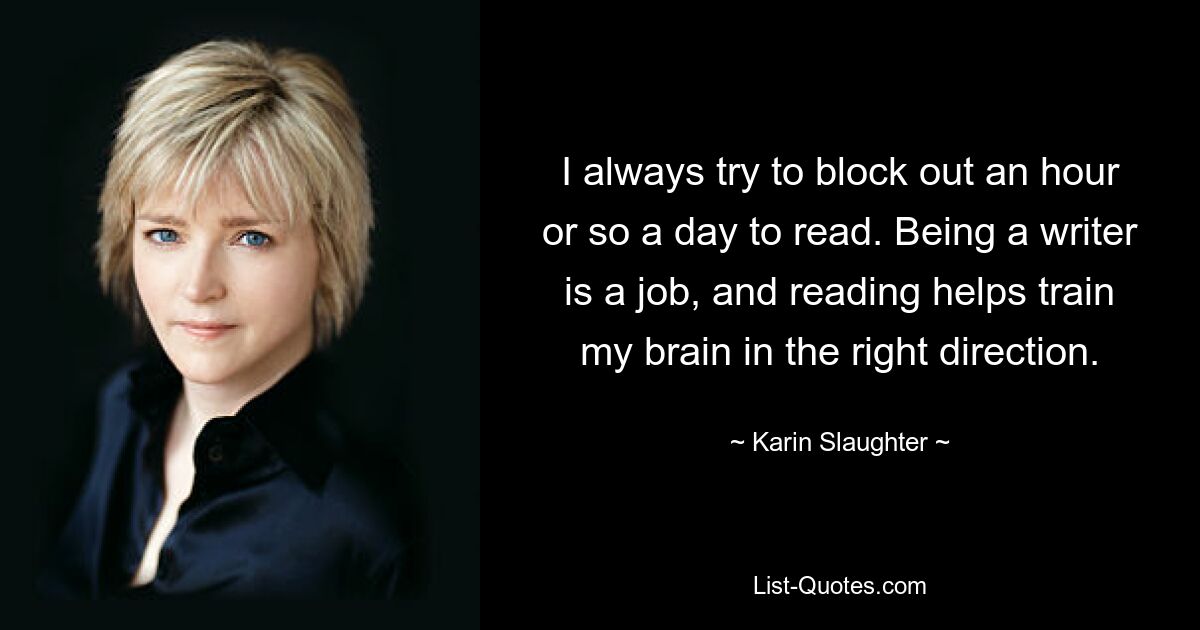 I always try to block out an hour or so a day to read. Being a writer is a job, and reading helps train my brain in the right direction. — © Karin Slaughter