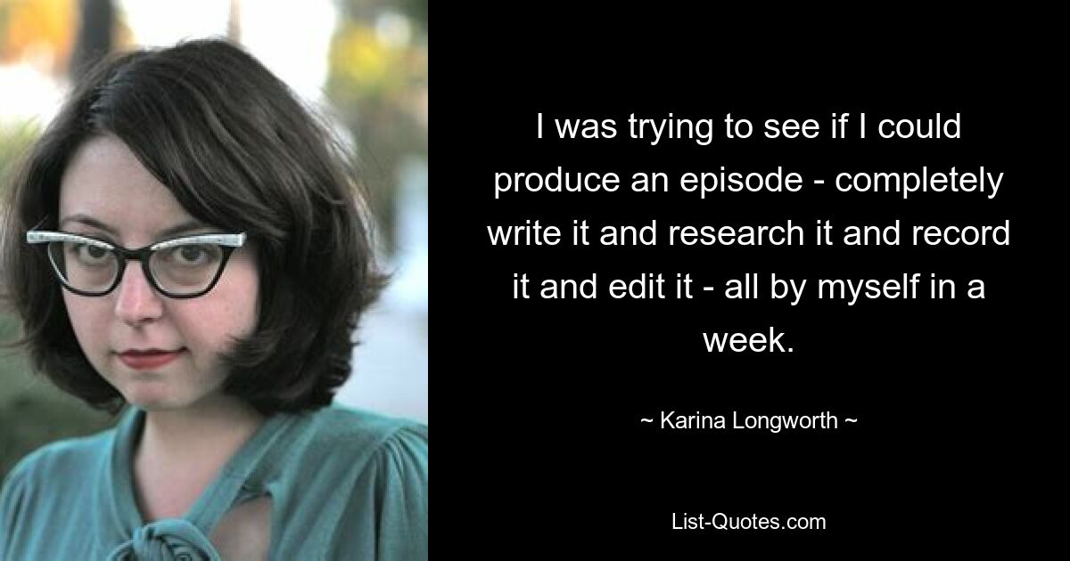 I was trying to see if I could produce an episode - completely write it and research it and record it and edit it - all by myself in a week. — © Karina Longworth