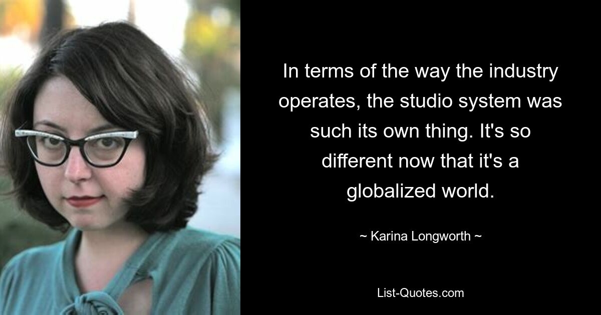 In terms of the way the industry operates, the studio system was such its own thing. It's so different now that it's a globalized world. — © Karina Longworth