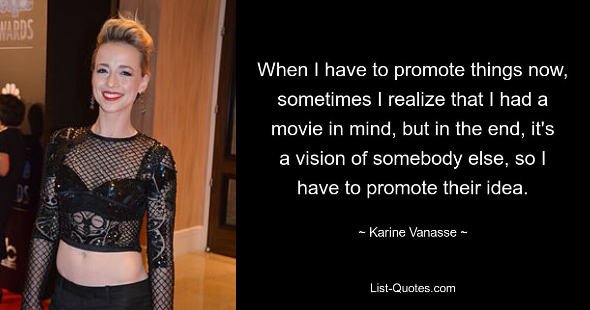 When I have to promote things now, sometimes I realize that I had a movie in mind, but in the end, it's a vision of somebody else, so I have to promote their idea. — © Karine Vanasse