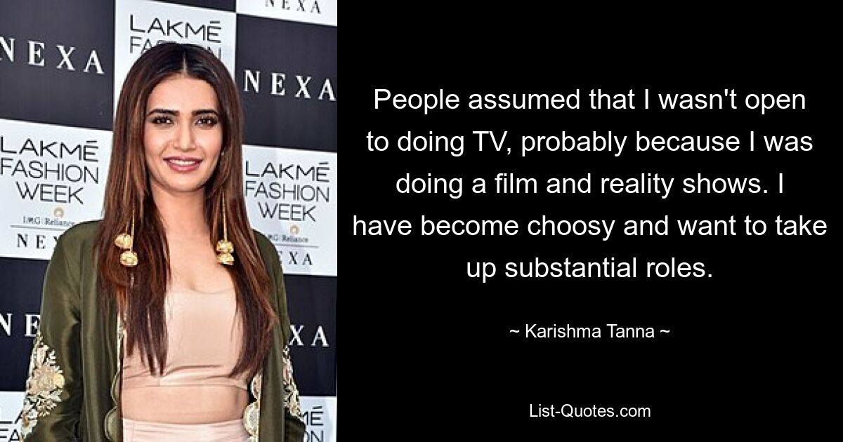 People assumed that I wasn't open to doing TV, probably because I was doing a film and reality shows. I have become choosy and want to take up substantial roles. — © Karishma Tanna