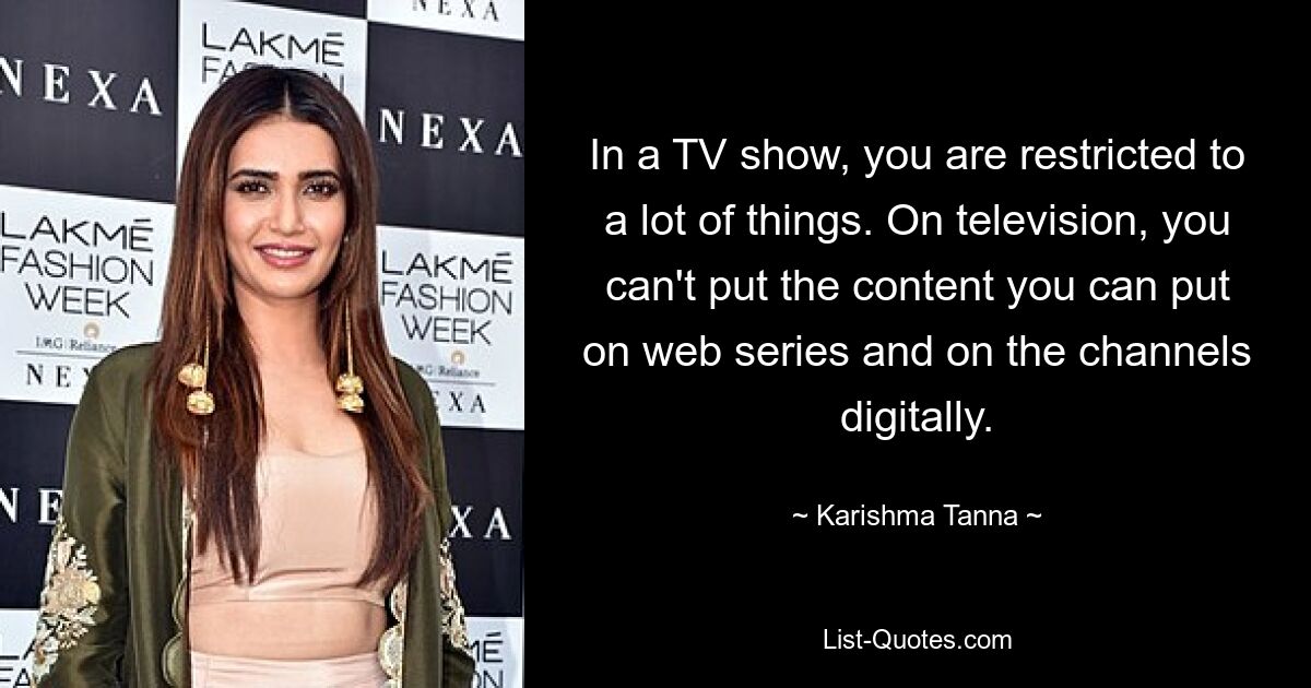 In a TV show, you are restricted to a lot of things. On television, you can't put the content you can put on web series and on the channels digitally. — © Karishma Tanna