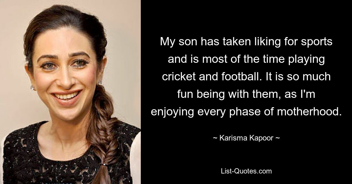 My son has taken liking for sports and is most of the time playing cricket and football. It is so much fun being with them, as I'm enjoying every phase of motherhood. — © Karisma Kapoor