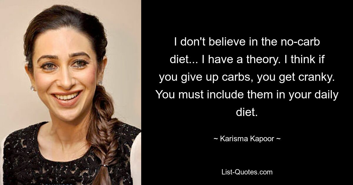 I don't believe in the no-carb diet... I have a theory. I think if you give up carbs, you get cranky. You must include them in your daily diet. — © Karisma Kapoor