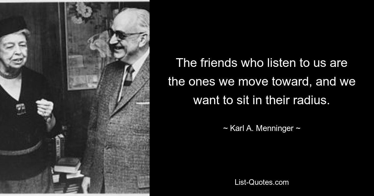 The friends who listen to us are the ones we move toward, and we want to sit in their radius. — © Karl A. Menninger