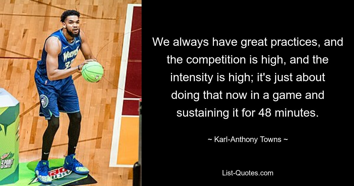 We always have great practices, and the competition is high, and the intensity is high; it's just about doing that now in a game and sustaining it for 48 minutes. — © Karl-Anthony Towns