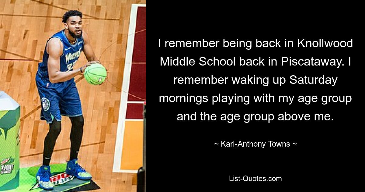 I remember being back in Knollwood Middle School back in Piscataway. I remember waking up Saturday mornings playing with my age group and the age group above me. — © Karl-Anthony Towns