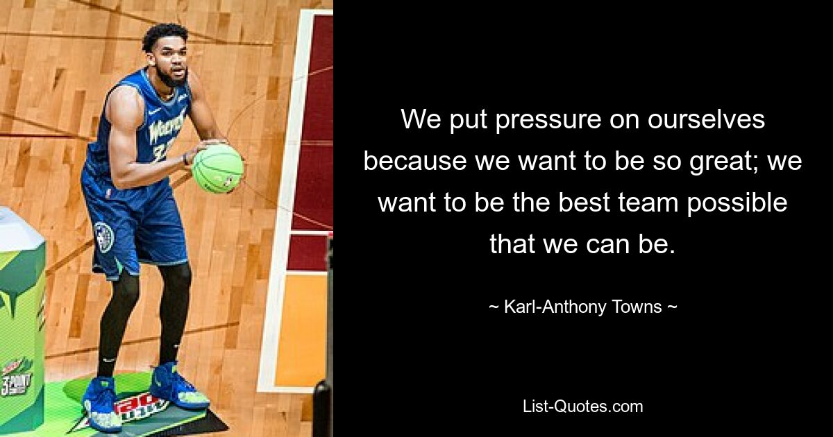 We put pressure on ourselves because we want to be so great; we want to be the best team possible that we can be. — © Karl-Anthony Towns