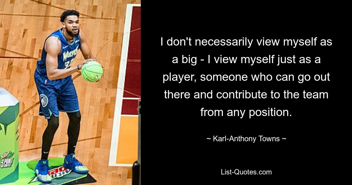 I don't necessarily view myself as a big - I view myself just as a player, someone who can go out there and contribute to the team from any position. — © Karl-Anthony Towns