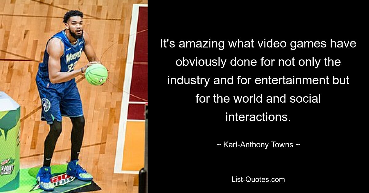 It's amazing what video games have obviously done for not only the industry and for entertainment but for the world and social interactions. — © Karl-Anthony Towns