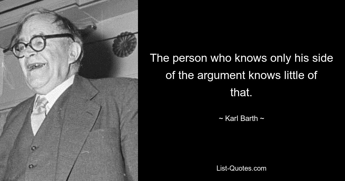 The person who knows only his side of the argument knows little of that. — © Karl Barth