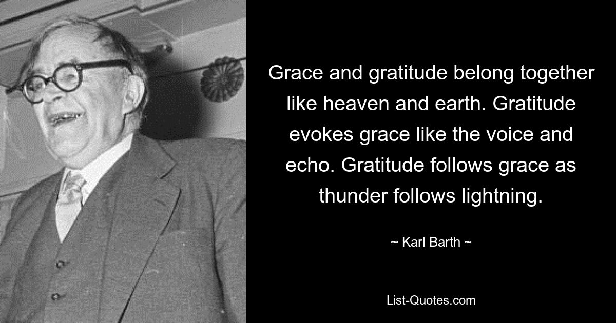 Grace and gratitude belong together like heaven and earth. Gratitude evokes grace like the voice and echo. Gratitude follows grace as thunder follows lightning. — © Karl Barth