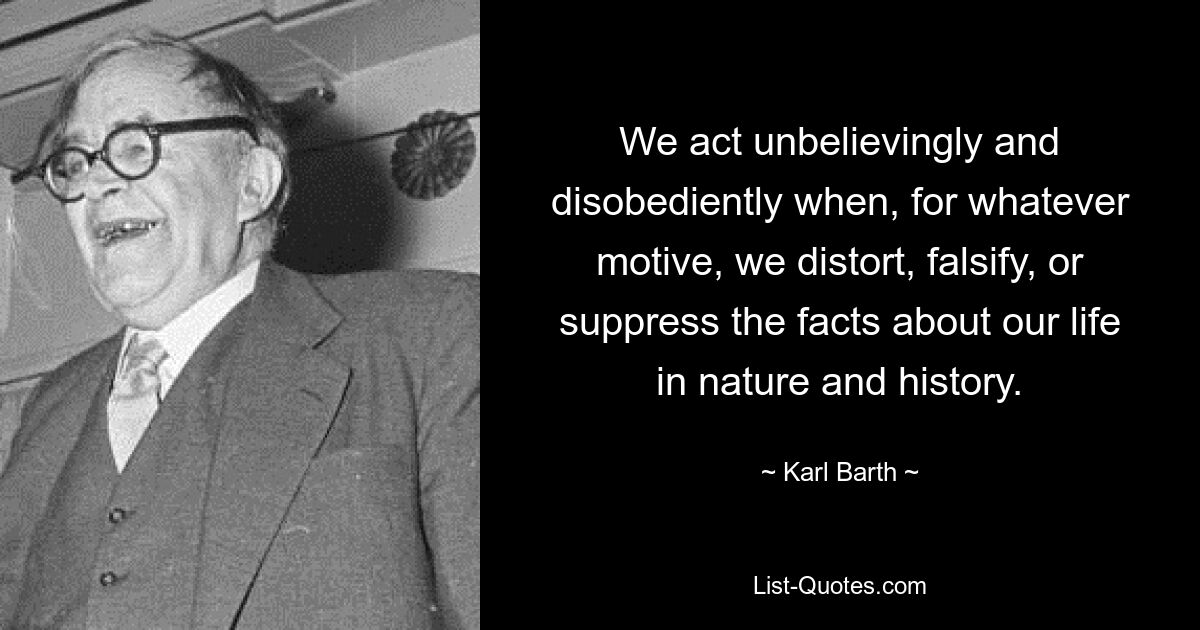 We act unbelievingly and disobediently when, for whatever motive, we distort, falsify, or suppress the facts about our life in nature and history. — © Karl Barth