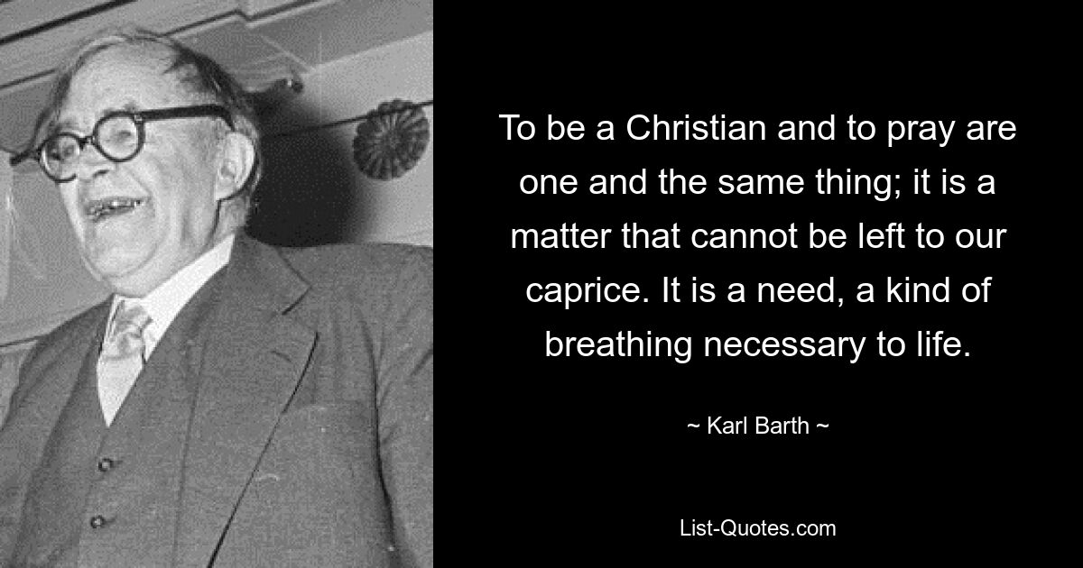 To be a Christian and to pray are one and the same thing; it is a matter that cannot be left to our caprice. It is a need, a kind of breathing necessary to life. — © Karl Barth