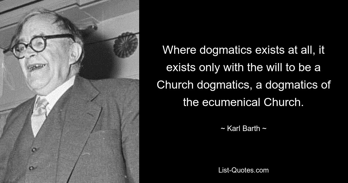 Where dogmatics exists at all, it exists only with the will to be a Church dogmatics, a dogmatics of the ecumenical Church. — © Karl Barth