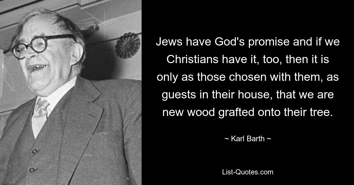 Jews have God's promise and if we Christians have it, too, then it is only as those chosen with them, as guests in their house, that we are new wood grafted onto their tree. — © Karl Barth