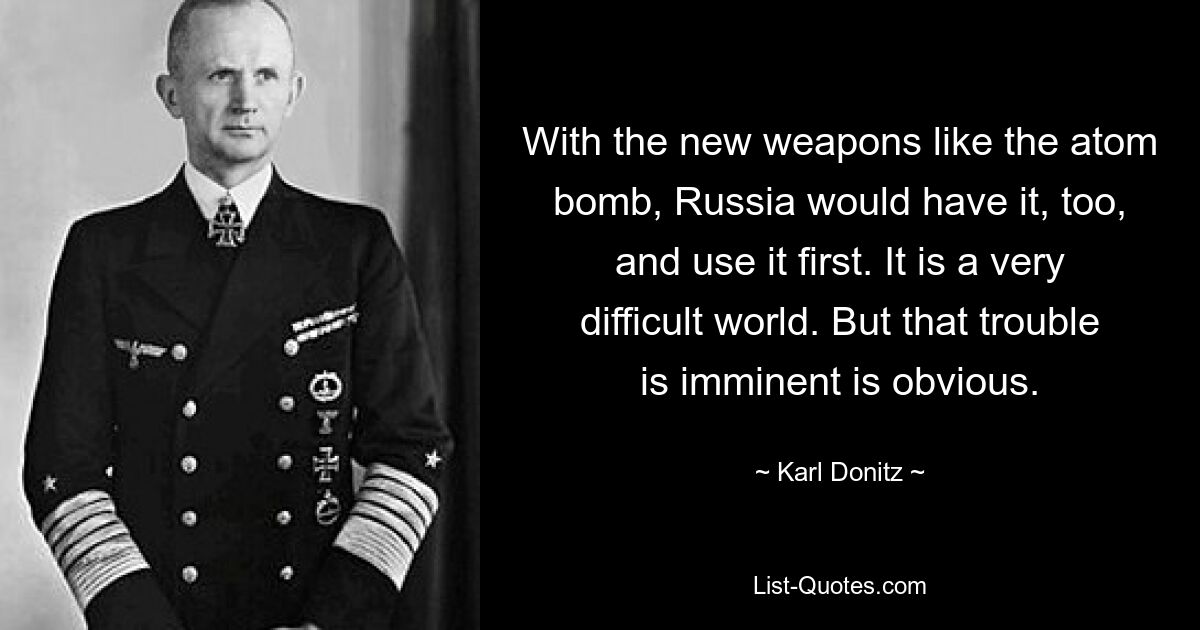 With the new weapons like the atom bomb, Russia would have it, too, and use it first. It is a very difficult world. But that trouble is imminent is obvious. — © Karl Donitz