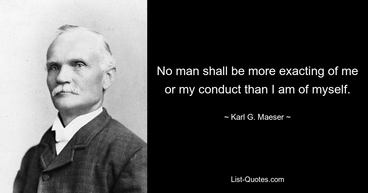 No man shall be more exacting of me or my conduct than I am of myself. — © Karl G. Maeser