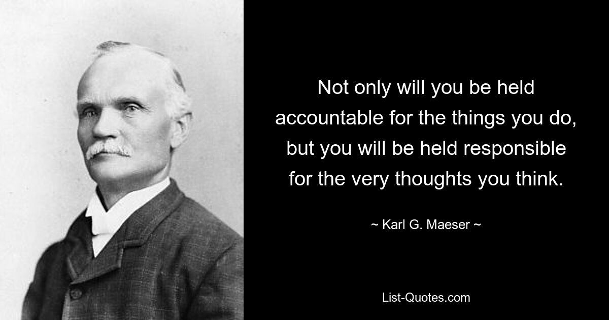 Not only will you be held accountable for the things you do, but you will be held responsible for the very thoughts you think. — © Karl G. Maeser