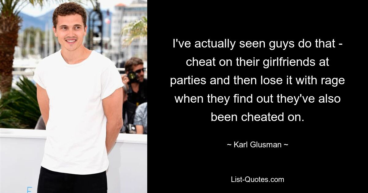 I've actually seen guys do that - cheat on their girlfriends at parties and then lose it with rage when they find out they've also been cheated on. — © Karl Glusman