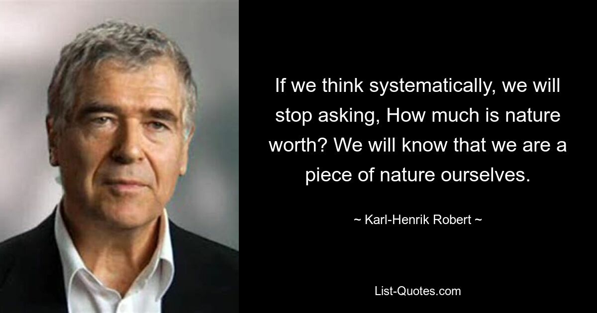 If we think systematically, we will stop asking, How much is nature worth? We will know that we are a piece of nature ourselves. — © Karl-Henrik Robert