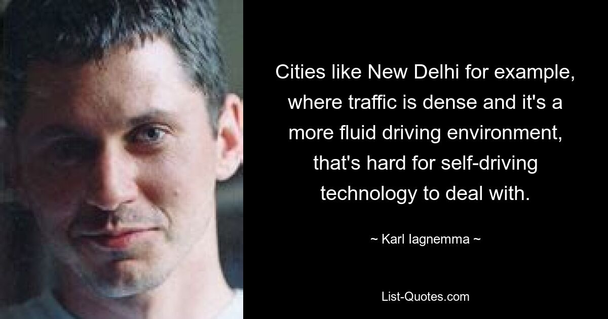 Cities like New Delhi for example, where traffic is dense and it's a more fluid driving environment, that's hard for self-driving technology to deal with. — © Karl Iagnemma