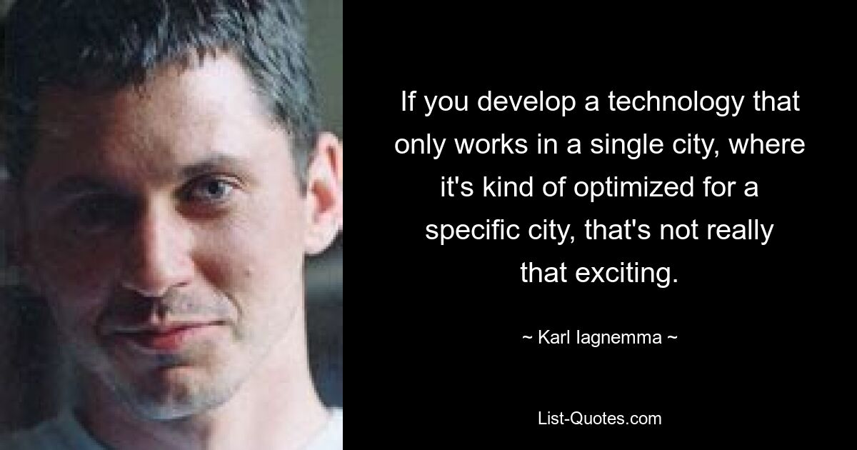 If you develop a technology that only works in a single city, where it's kind of optimized for a specific city, that's not really that exciting. — © Karl Iagnemma