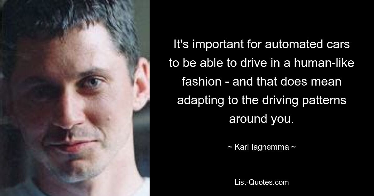 It's important for automated cars to be able to drive in a human-like fashion - and that does mean adapting to the driving patterns around you. — © Karl Iagnemma