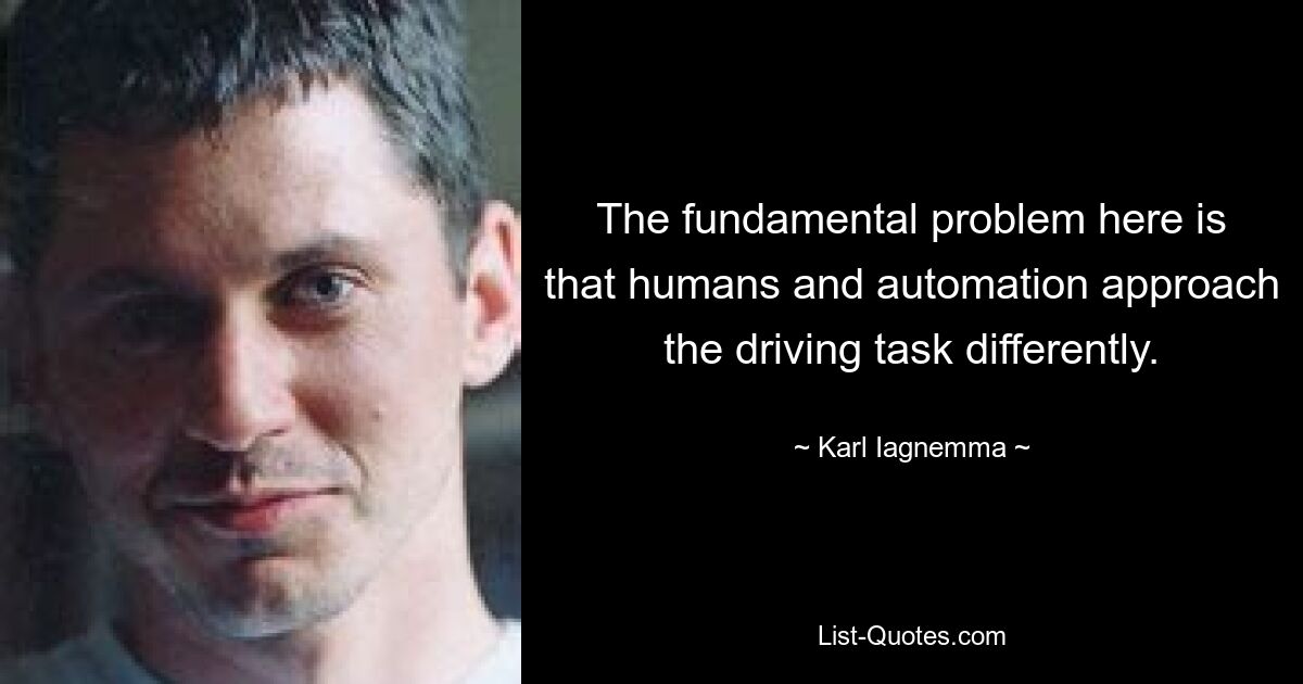 The fundamental problem here is that humans and automation approach the driving task differently. — © Karl Iagnemma