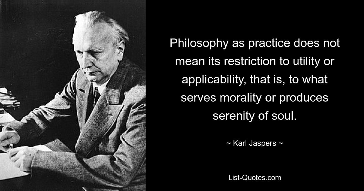 Philosophy as practice does not mean its restriction to utility or applicability, that is, to what serves morality or produces serenity of soul. — © Karl Jaspers