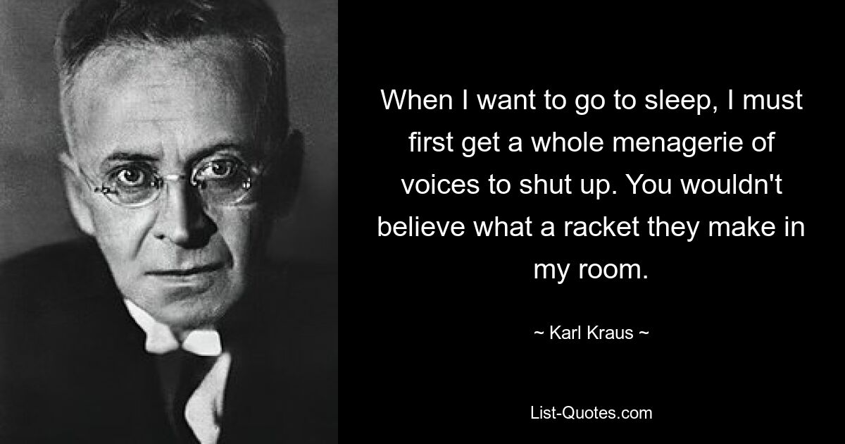 When I want to go to sleep, I must first get a whole menagerie of voices to shut up. You wouldn't believe what a racket they make in my room. — © Karl Kraus