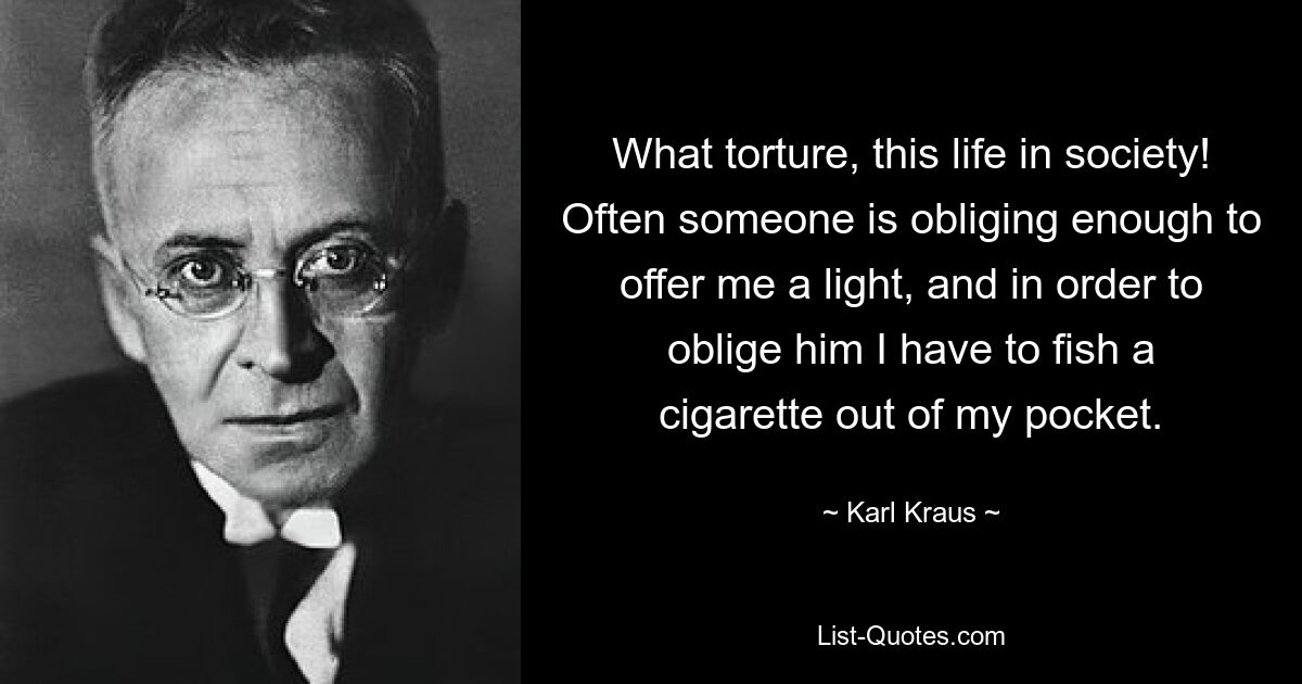 What torture, this life in society! Often someone is obliging enough to offer me a light, and in order to oblige him I have to fish a cigarette out of my pocket. — © Karl Kraus