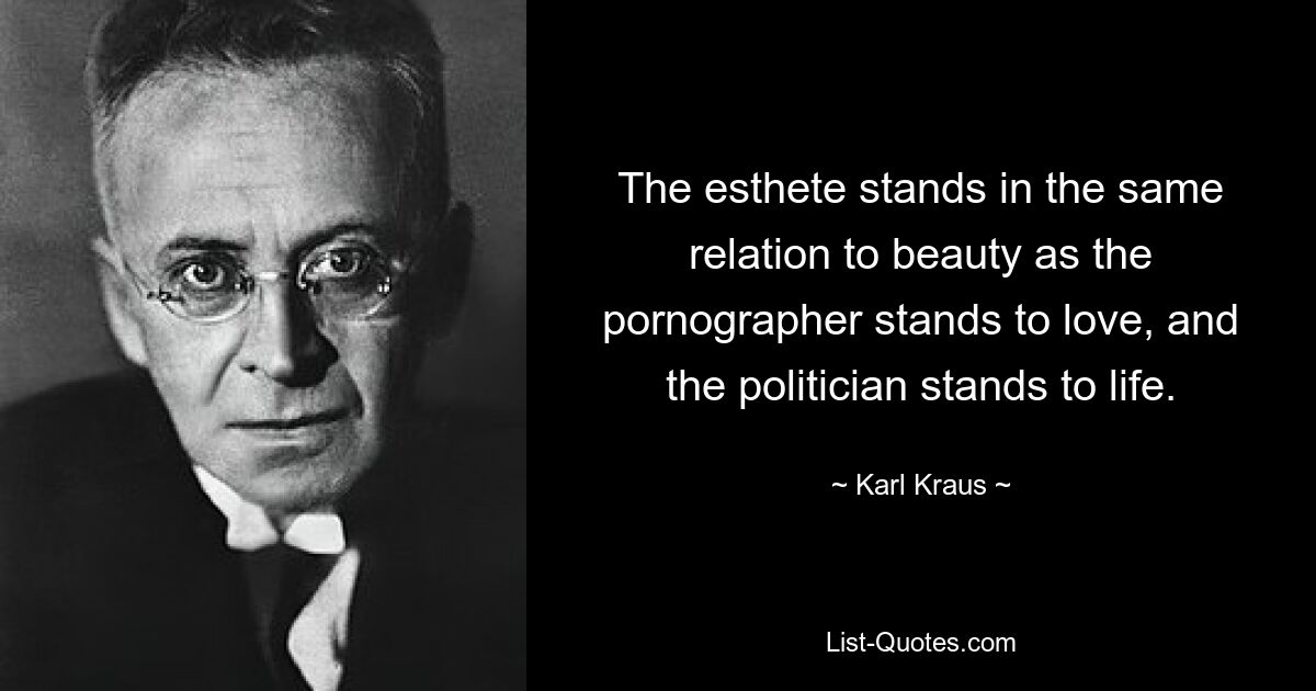 The esthete stands in the same relation to beauty as the pornographer stands to love, and the politician stands to life. — © Karl Kraus